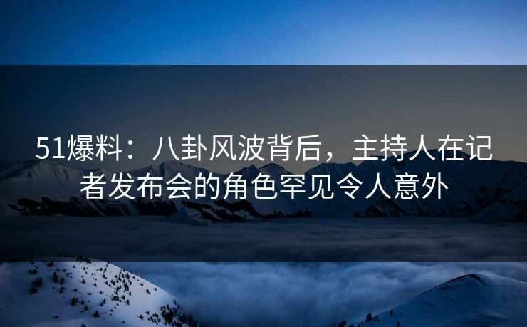51爆料:八卦风波背后,主持人在记者发布会的角色罕见令人意外