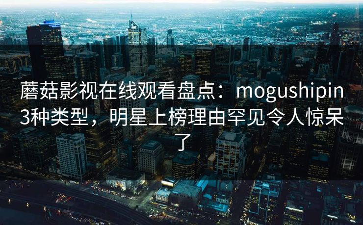 蘑菇影视在线观看盘点:mogushipin3种类型,明星上榜理由罕见令人惊呆了 蘑菇影视在线观看盘点:mogushipin3种类型,明星上榜理由罕见令人惊呆了