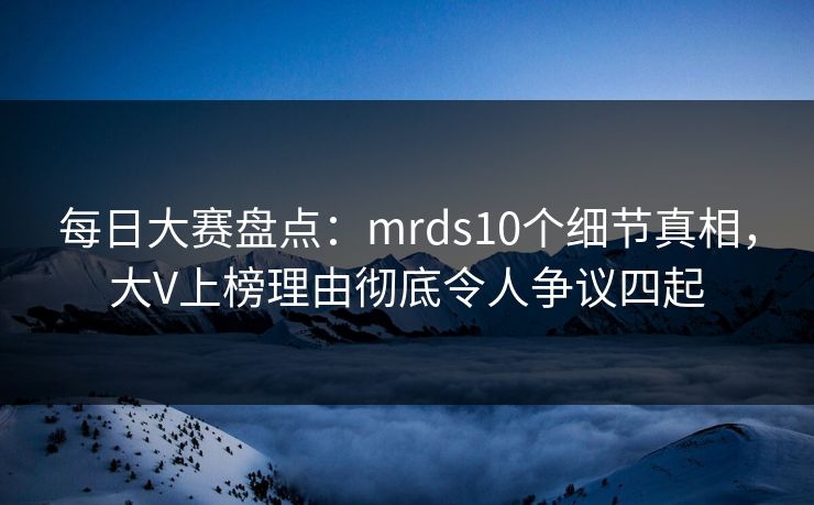 每日大赛盘点:mrds10个细节真相,大V上榜理由彻底令人争议四起