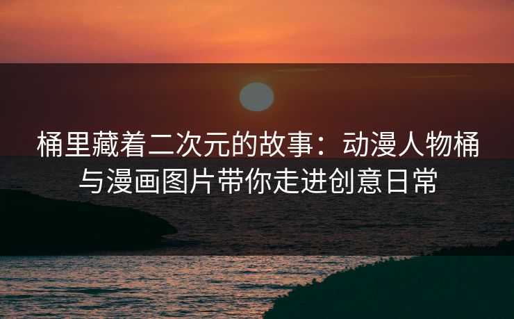 桶里藏着二次元的故事:动漫人物桶与漫画图片带你走进创意日常 桶里藏着二次元的故事:动漫人物桶与漫画图片带你走进创意日常