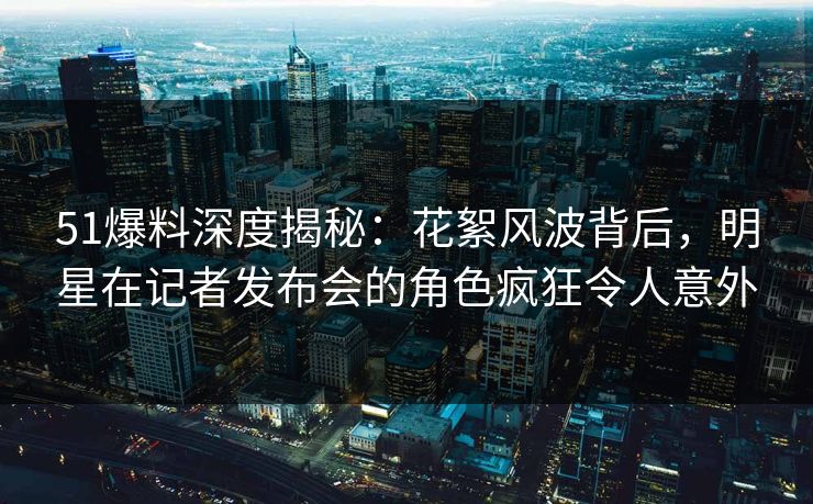 51爆料深度揭秘:花絮风波背后,明星在记者发布会的角色疯狂令人意外