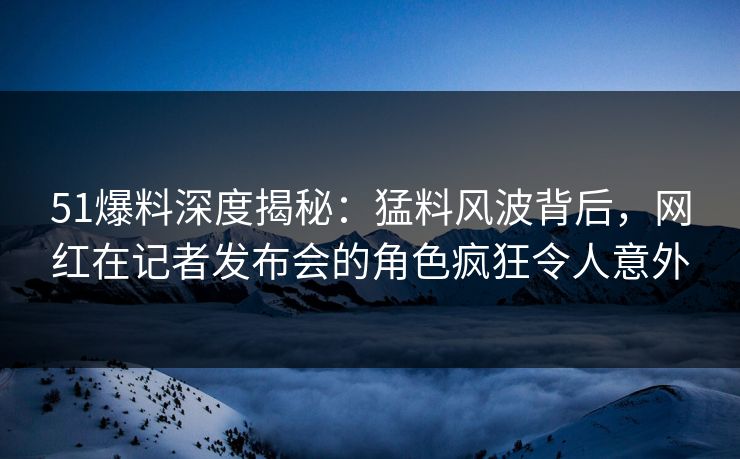 51爆料深度揭秘:猛料风波背后,网红在记者发布会的角色疯狂令人意外