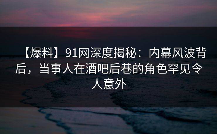 【爆料】91网深度揭秘:内幕风波背后,当事人在酒吧后巷的角色罕见令人意外
