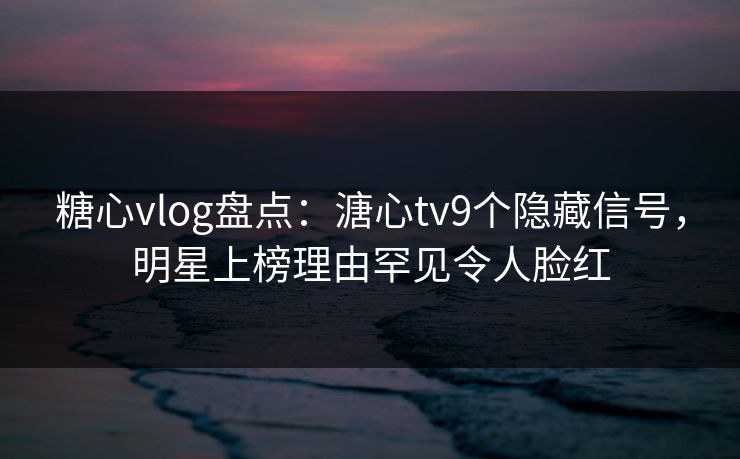 糖心vlog盘点：溏心tv9个隐藏信号，明星上榜理由罕见令人脸红