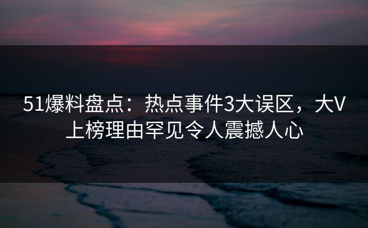 51爆料盘点：热点事件3大误区，大V上榜理由罕见令人震撼人心