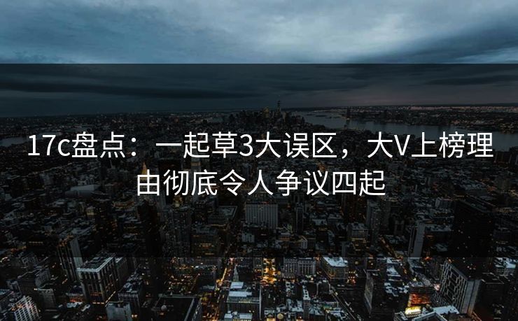 17c盘点：一起草3大误区，大V上榜理由彻底令人争议四起
