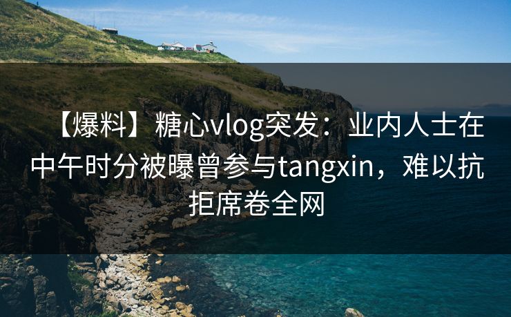 【爆料】糖心vlog突发：业内人士在中午时分被曝曾参与tangxin，难以抗拒席卷全网