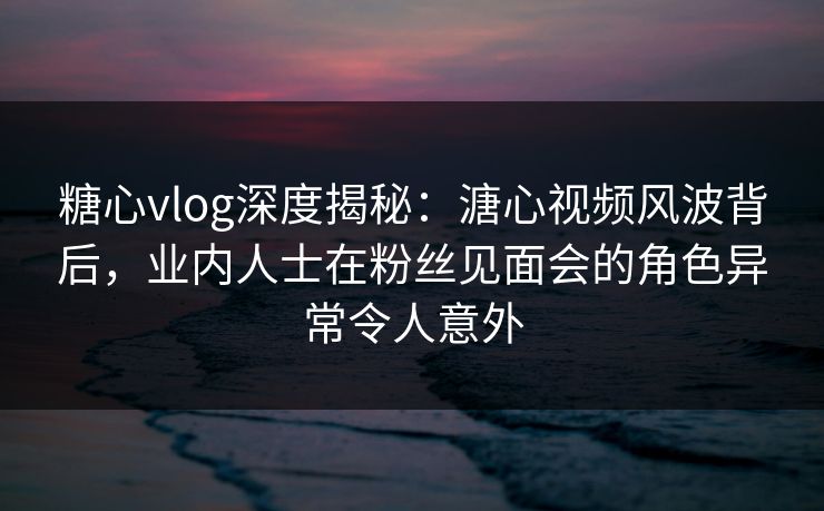 糖心vlog深度揭秘：溏心视频风波背后，业内人士在粉丝见面会的角色异常令人意外