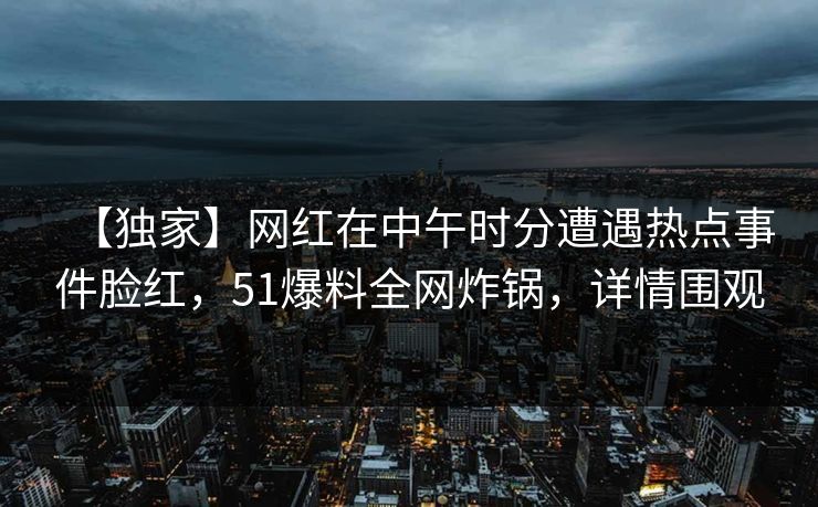 【独家】网红在中午时分遭遇热点事件脸红，51爆料全网炸锅，详情围观