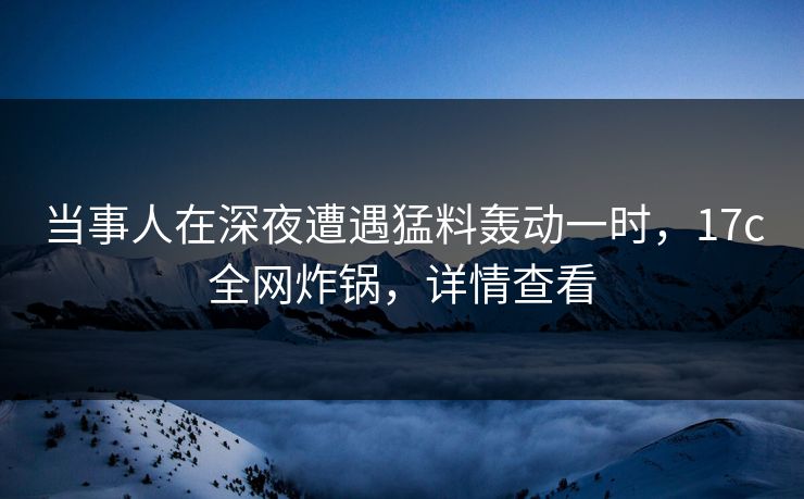 当事人在深夜遭遇猛料轰动一时，17c全网炸锅，详情查看