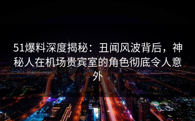 51爆料深度揭秘：丑闻风波背后，神秘人在机场贵宾室的角色彻底令人意外