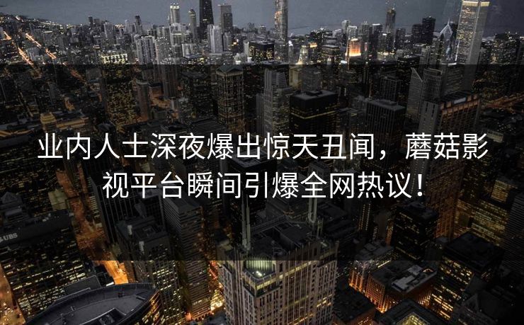 业内人士深夜爆出惊天丑闻,蘑菇影视平台瞬间引爆全网热议!