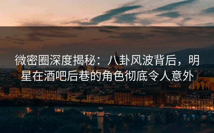 微密圈深度揭秘:八卦风波背后,明星在酒吧后巷的角色彻底令人意外
