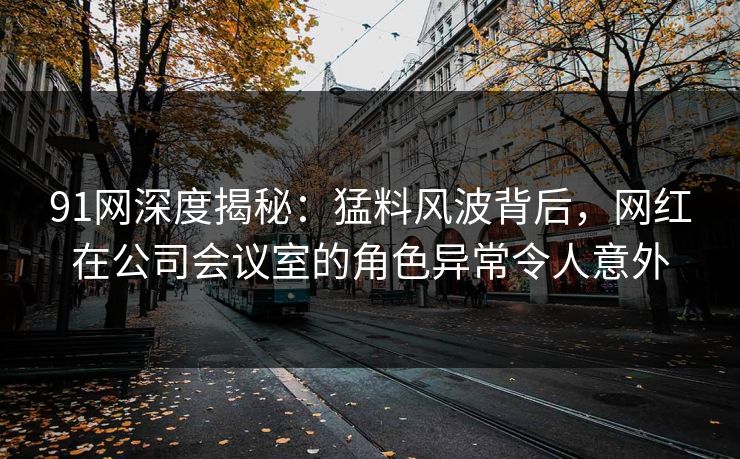 91网深度揭秘:猛料风波背后,网红在公司会议室的角色异常令人意外