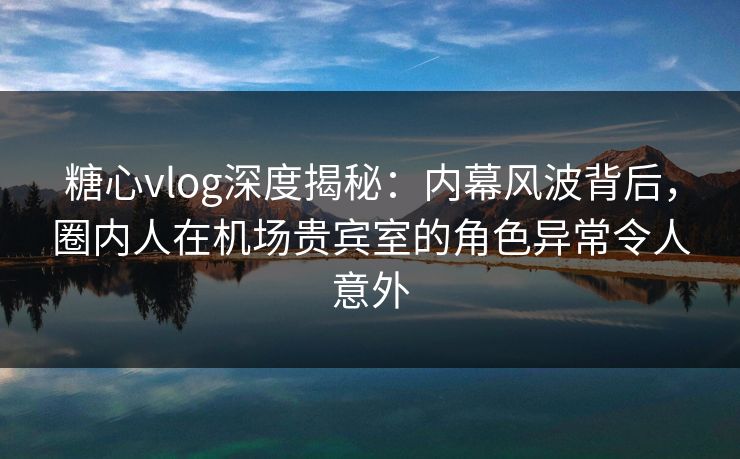 糖心vlog深度揭秘:内幕风波背后,圈内人在机场贵宾室的角色异常令人意外