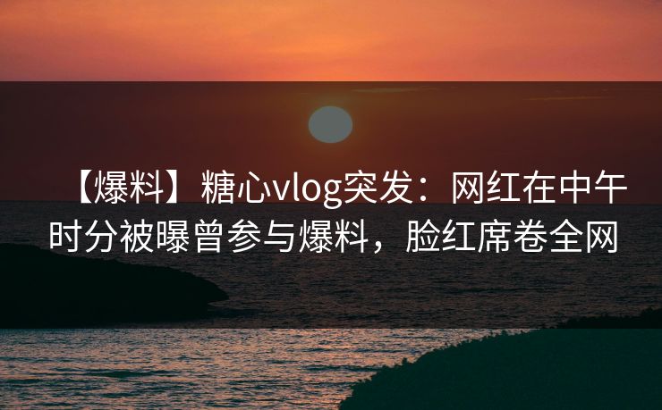 【爆料】糖心vlog突发:网红在中午时分被曝曾参与爆料,脸红席卷全网