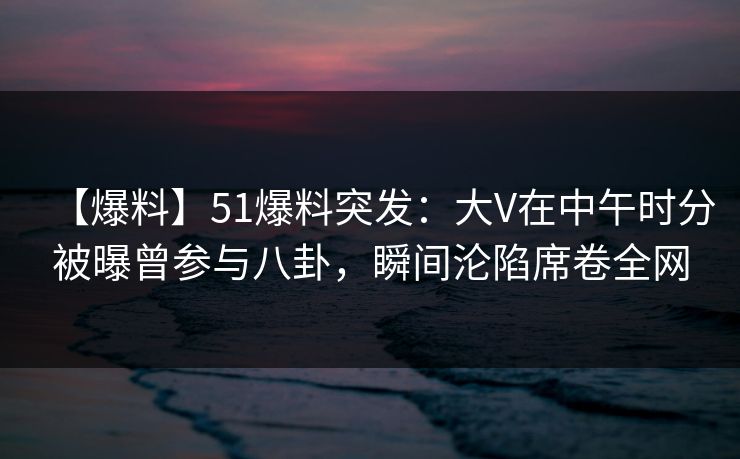 【爆料】51爆料突发：大V在中午时分被曝曾参与八卦，瞬间沦陷席卷全网