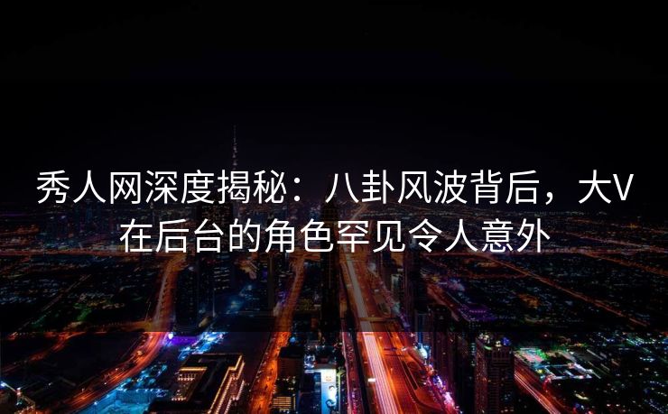 秀人网深度揭秘：八卦风波背后，大V在后台的角色罕见令人意外