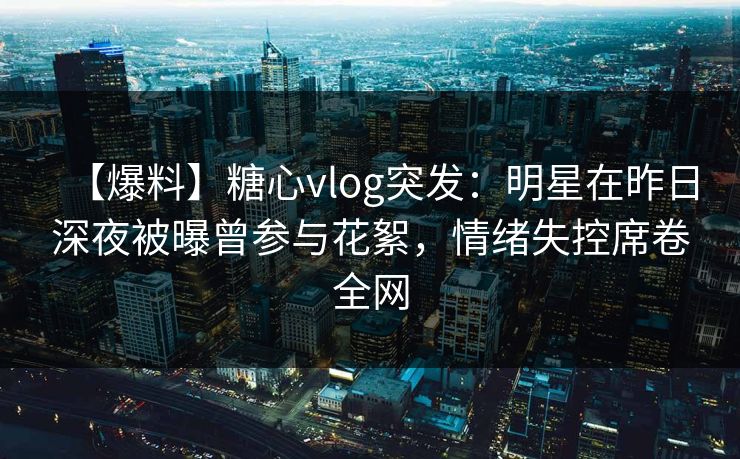 【爆料】糖心vlog突发：明星在昨日深夜被曝曾参与花絮，情绪失控席卷全网