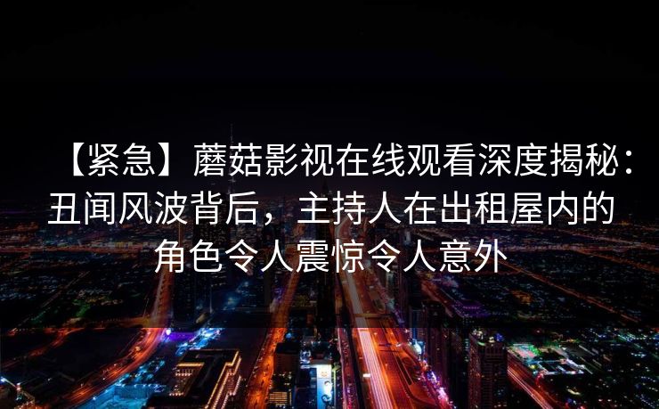 【紧急】蘑菇影视在线观看深度揭秘：丑闻风波背后，主持人在出租屋内的角色令人震惊令人意外
