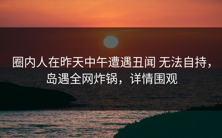 圈内人在昨天中午遭遇丑闻 无法自持，岛遇全网炸锅，详情围观