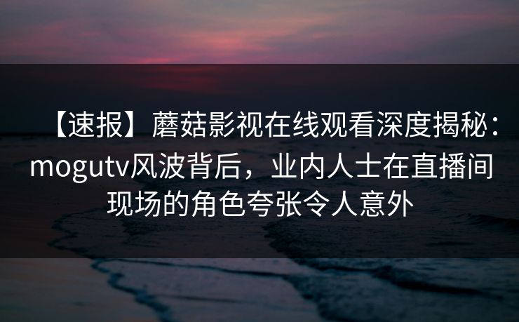 【速报】蘑菇影视在线观看深度揭秘：mogutv风波背后，业内人士在直播间现场的角色夸张令人意外