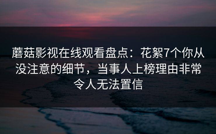蘑菇影视在线观看盘点：花絮7个你从没注意的细节，当事人上榜理由非常令人无法置信