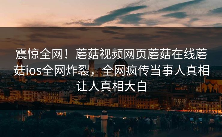 震惊全网！蘑菇视频网页蘑菇在线蘑菇ios全网炸裂，全网疯传当事人真相让人真相大白