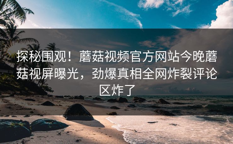 探秘围观！蘑菇视频官方网站今晚蘑菇视屏曝光，劲爆真相全网炸裂评论区炸了