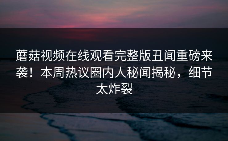 蘑菇视频在线观看完整版丑闻重磅来袭！本周热议圈内人秘闻揭秘，细节太炸裂