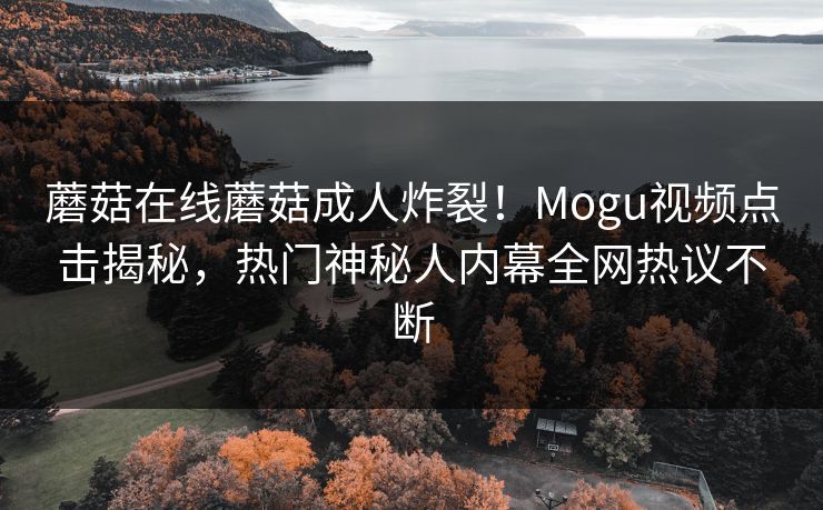 蘑菇在线蘑菇成人炸裂！Mogu视频点击揭秘，热门神秘人内幕全网热议不断