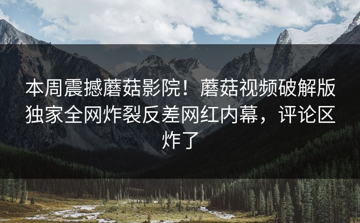 本周震撼蘑菇影院！蘑菇视频破解版独家全网炸裂反差网红内幕，评论区炸了
