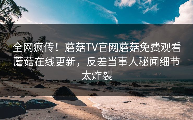 全网疯传！蘑菇TV官网蘑菇免费观看蘑菇在线更新，反差当事人秘闻细节太炸裂