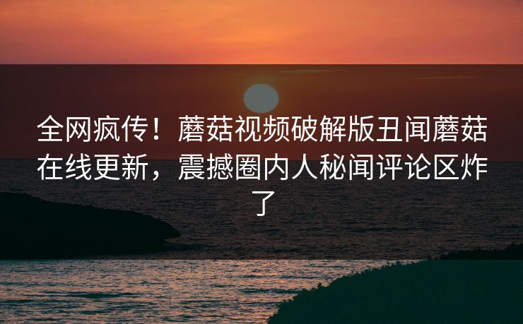 全网疯传！蘑菇视频破解版丑闻蘑菇在线更新，震撼圈内人秘闻评论区炸了
