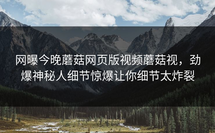 网曝今晚蘑菇网页版视频蘑菇视，劲爆神秘人细节惊爆让你细节太炸裂