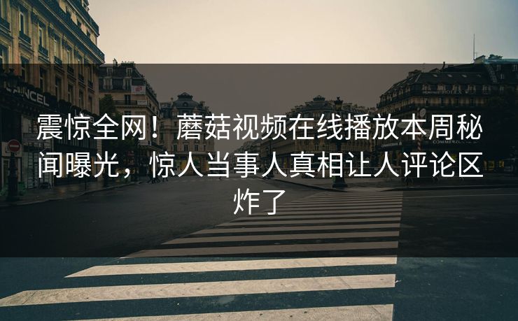 震惊全网！蘑菇视频在线播放本周秘闻曝光，惊人当事人真相让人评论区炸了