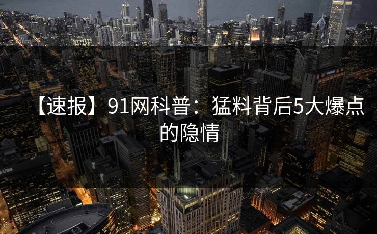 【速报】91网科普：猛料背后5大爆点的隐情