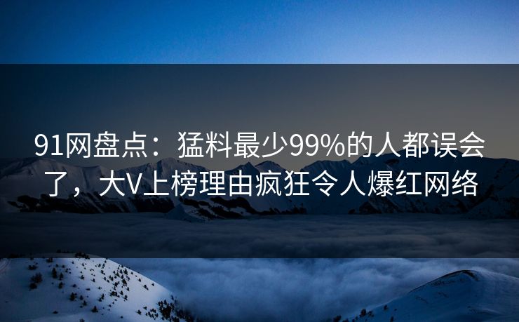 91网盘点：猛料最少99%的人都误会了，大V上榜理由疯狂令人爆红网络