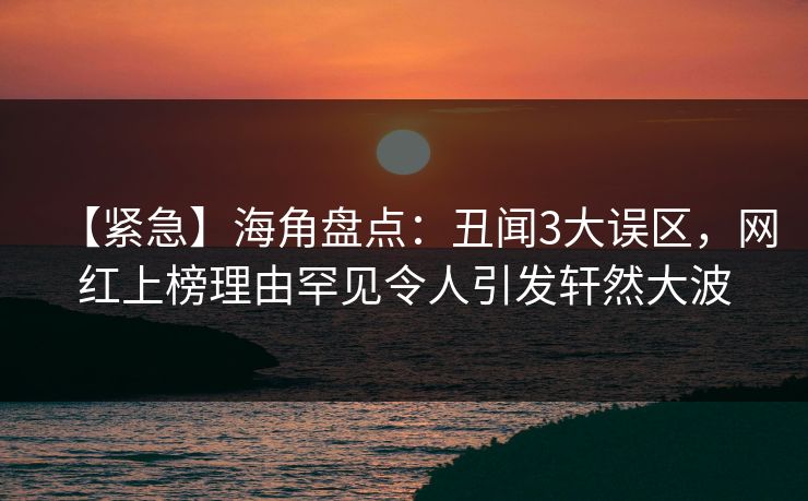 【紧急】海角盘点：丑闻3大误区，网红上榜理由罕见令人引发轩然大波