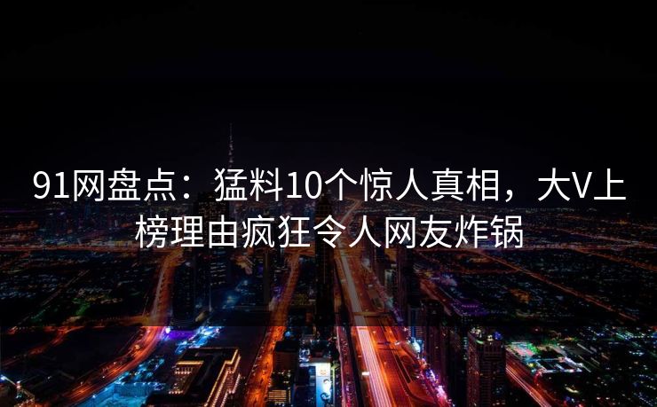 91网盘点：猛料10个惊人真相，大V上榜理由疯狂令人网友炸锅