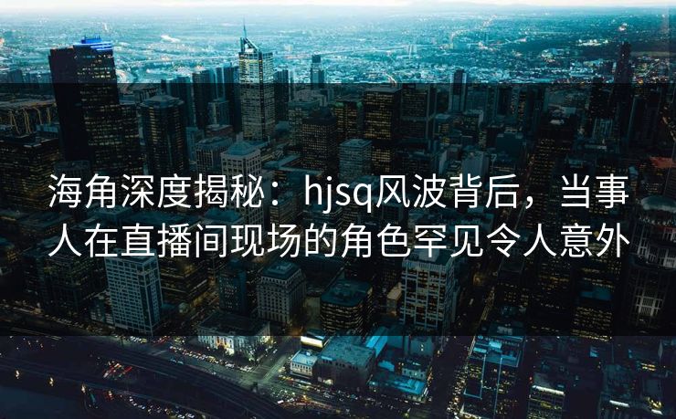 海角深度揭秘：hjsq风波背后，当事人在直播间现场的角色罕见令人意外