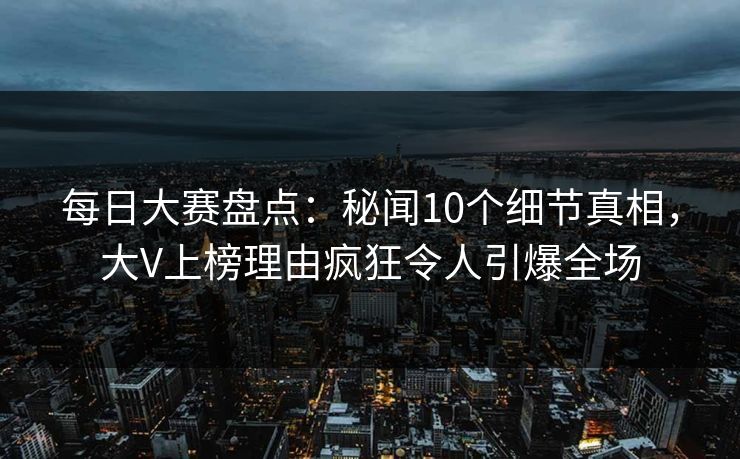 每日大赛盘点：秘闻10个细节真相，大V上榜理由疯狂令人引爆全场