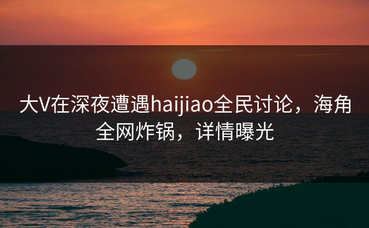 大V在深夜遭遇haijiao全民讨论，海角全网炸锅，详情曝光