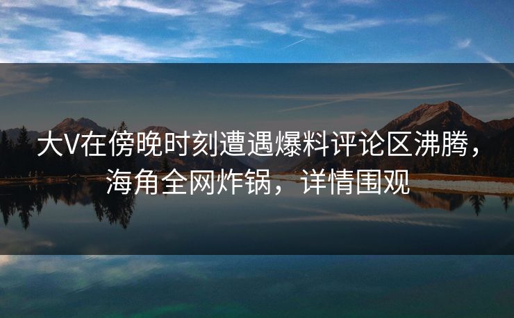 大V在傍晚时刻遭遇爆料评论区沸腾，海角全网炸锅，详情围观