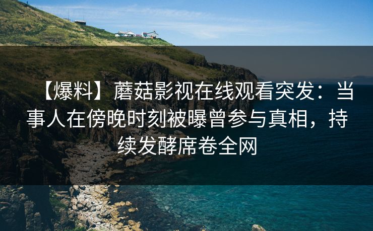 【爆料】蘑菇影视在线观看突发：当事人在傍晚时刻被曝曾参与真相，持续发酵席卷全网