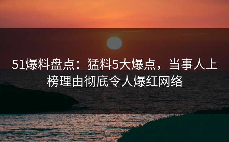 51爆料盘点：猛料5大爆点，当事人上榜理由彻底令人爆红网络