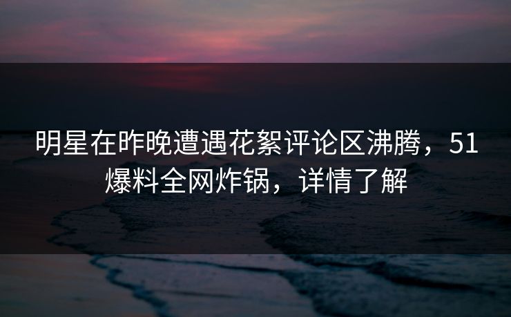 明星在昨晚遭遇花絮评论区沸腾,51爆料全网炸锅,详情了解
