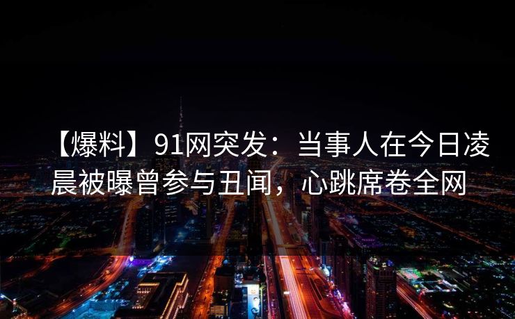 【爆料】91网突发：当事人在今日凌晨被曝曾参与丑闻，心跳席卷全网