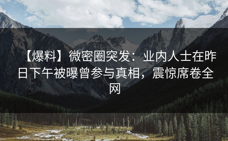 【爆料】微密圈突发:业内人士在昨日下午被曝曾参与真相,震惊席卷全网 【爆料】微密圈突发:业内人士在昨日下午被曝曾参与真相,震惊席卷全网