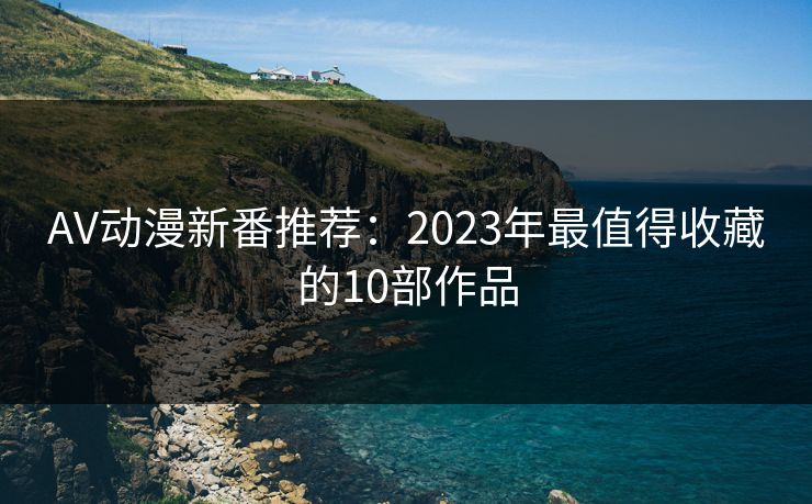 AV动漫新番推荐:2023年最值得收藏的10部作品 AV动漫新番推荐:2023年最值得收藏的10部作品